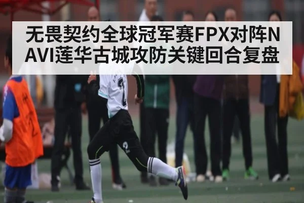无畏契约全球冠军赛FPX对阵NAVI莲华古城攻防关键回合复盘