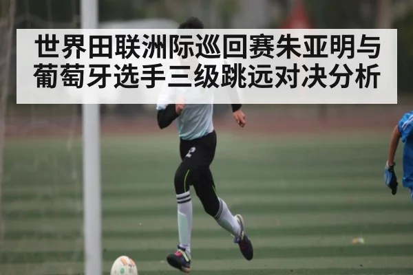 世界田联洲际巡回赛朱亚明与葡萄牙选手三级跳远对决分析